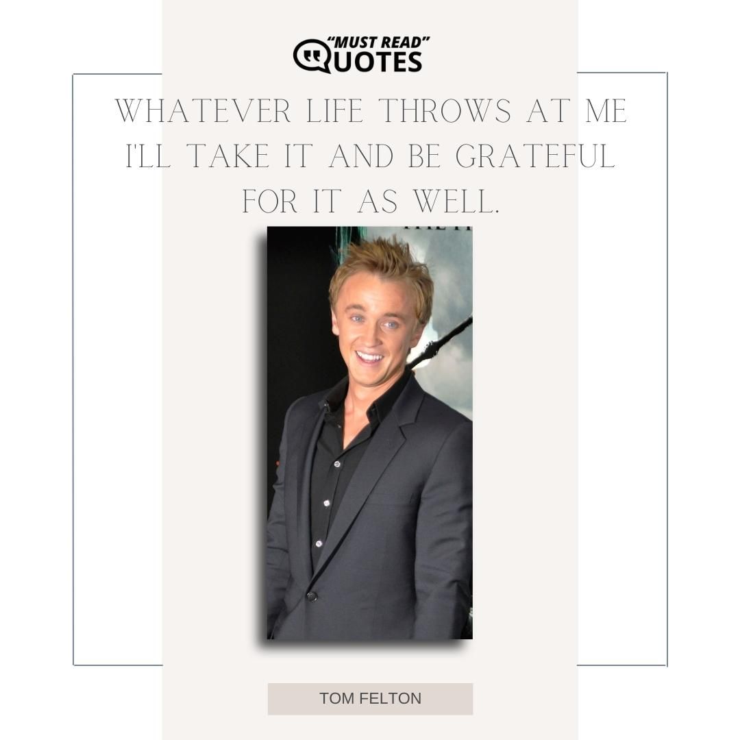 Whatever life throws at me I'll take it and be grateful for it as well.