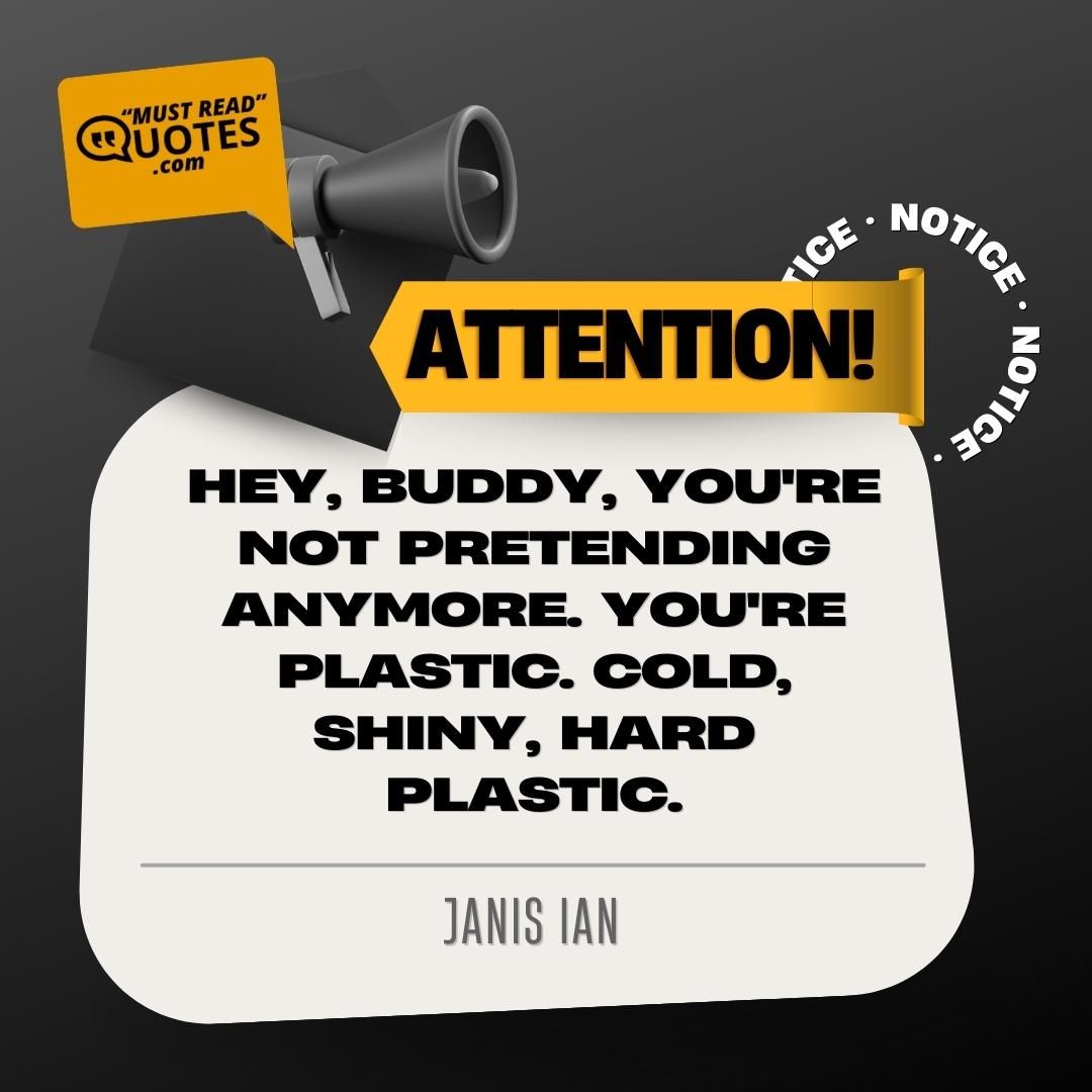 Hey, buddy, you're not pretending anymore. You're plastic. Cold, shiny, hard plastic.