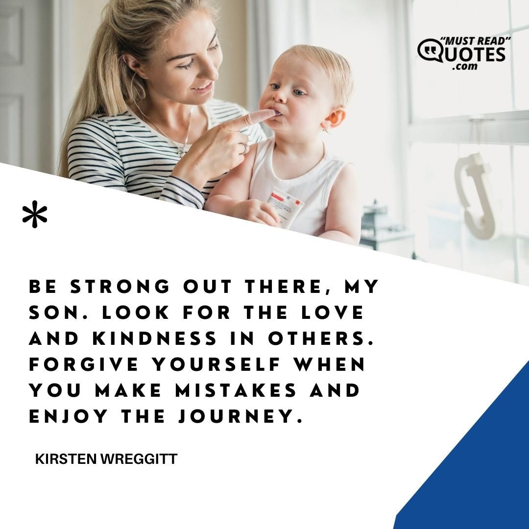 Be strong out there, my son. Look for the love and kindness in others. Forgive yourself when you make mistakes and enjoy the journey.