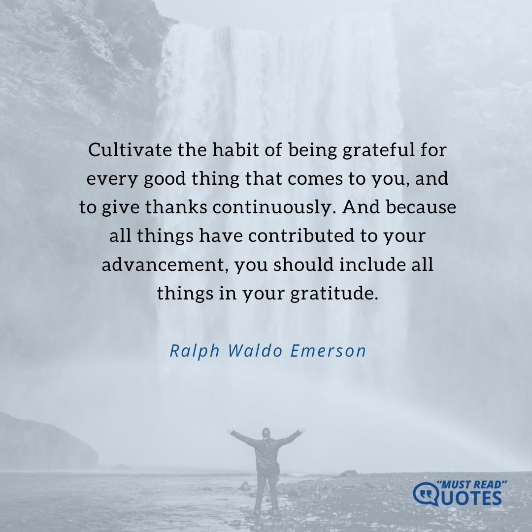 Cultivate the habit of being grateful for every good thing that comes to you, and to give thanks continuously. And because all things have contributed to your advancement, you should include all things in your gratitude.