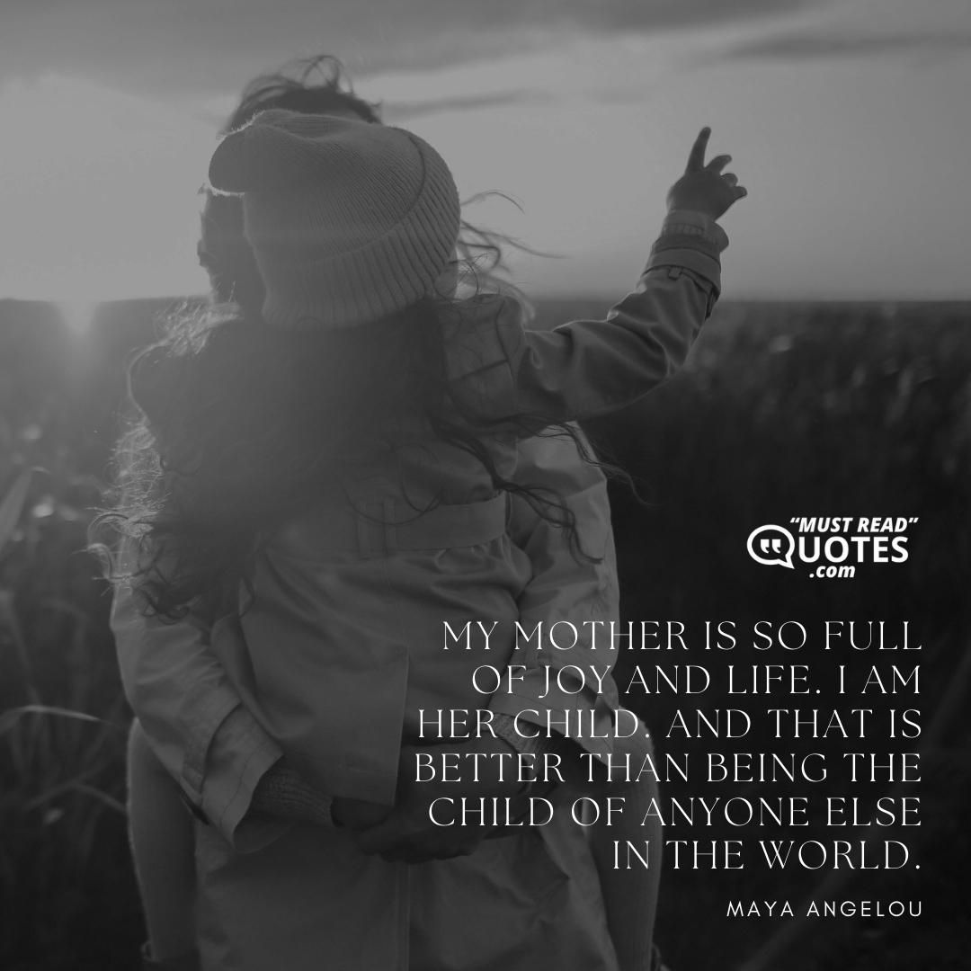 My mother is so full of joy and life. I am her child. And that is better than being the child of anyone else in the world.