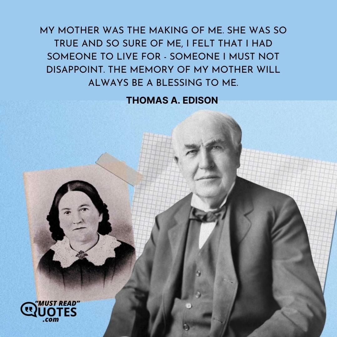 My mother was the making of me. She was so true and so sure of me, I felt that I had someone to live for - someone I must not disappoint. The memory of my mother will always be a blessing to me.