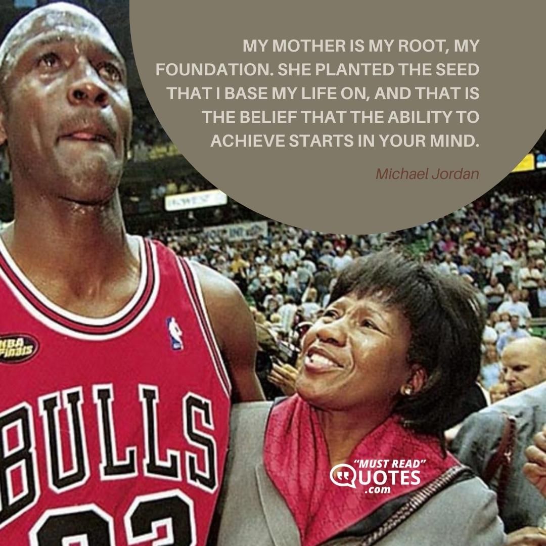 My mother is my root, my foundation. She planted the seed that I base my life on, and that is the belief that the ability to achieve starts in your mind.