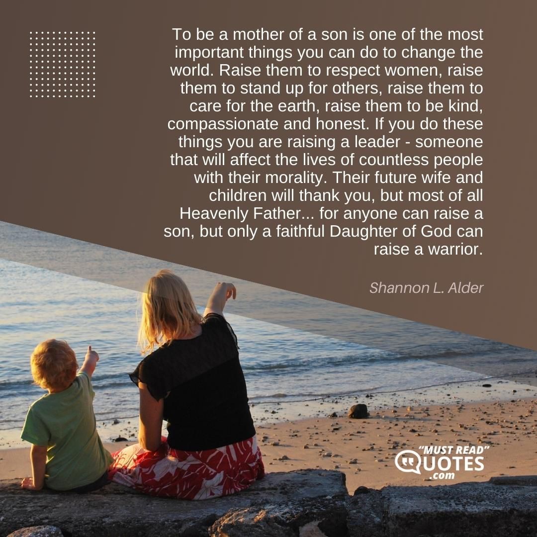 To be a mother of a son is one of the most important things you can do to change the world. Raise them to respect women, raise them to stand up for others, raise them to care for the earth, raise them to be kind, compassionate and honest. If you do these things you are raising a leader - someone that will affect the lives of countless people with their morality. Their future wife and children will thank you, but most of all Heavenly Father... for anyone can raise a son, but only a faithful Daughter of God can raise a warrior.