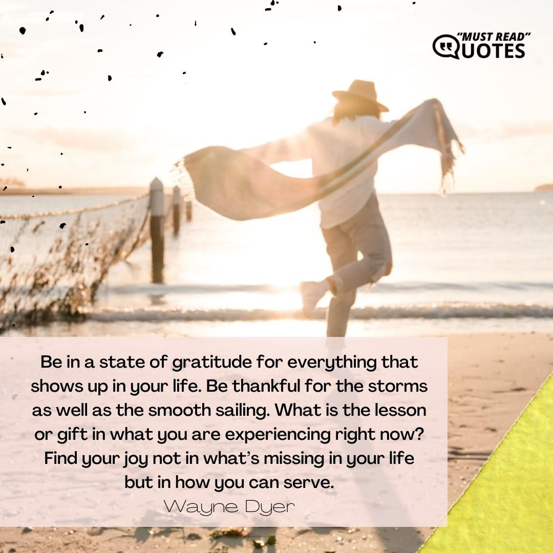Be in a state of gratitude for everything that shows up in your life. Be thankful for the storms as well as the smooth sailing. What is the lesson or gift in what you are experiencing right now? Find your joy not in what’s missing in your life but in how you can serve.