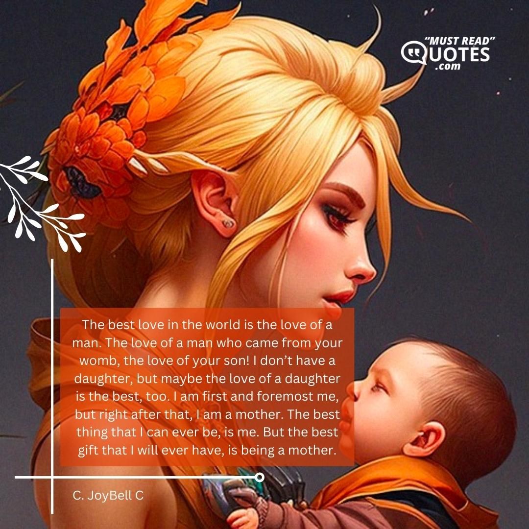 The best love in the world is the love of a man. The love of a man who came from your womb, the love of your son! I don’t have a daughter, but maybe the love of a daughter is the best, too. I am first and foremost me, but right after that, I am a mother. The best thing that I can ever be, is me. But the best gift that I will ever have, is being a mother.
