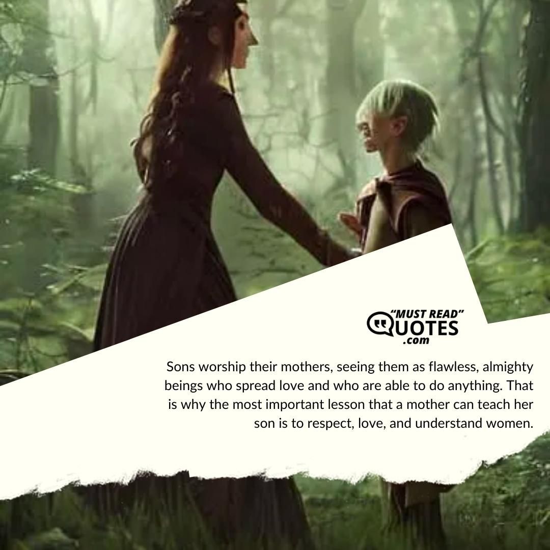 Sons worship their mothers, seeing them as flawless, almighty beings who spread love and who are able to do anything. That is why the most important lesson that a mother can teach her son is to respect, love, and understand women.