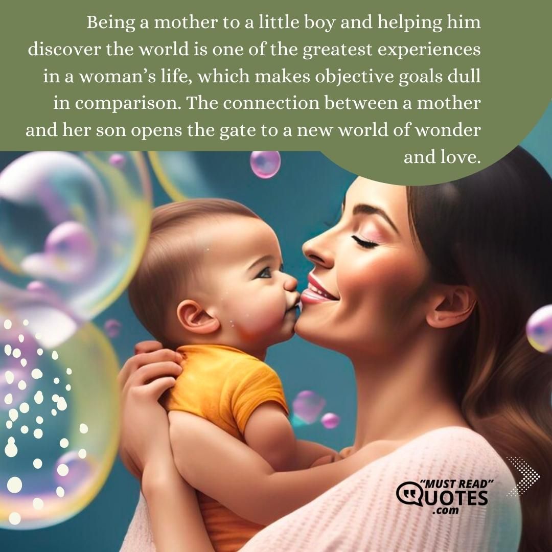 Being a mother to a little boy and helping him discover the world is one of the greatest experiences in a woman’s life, which makes objective goals dull in comparison. The connection between a mother and her son opens the gate to a new world of wonder and love.