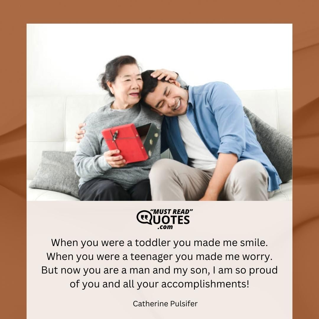 When you were a toddler you made me smile. When you were a teenager you made me worry. But now you are a man and my son, I am so proud of you and all your accomplishments!