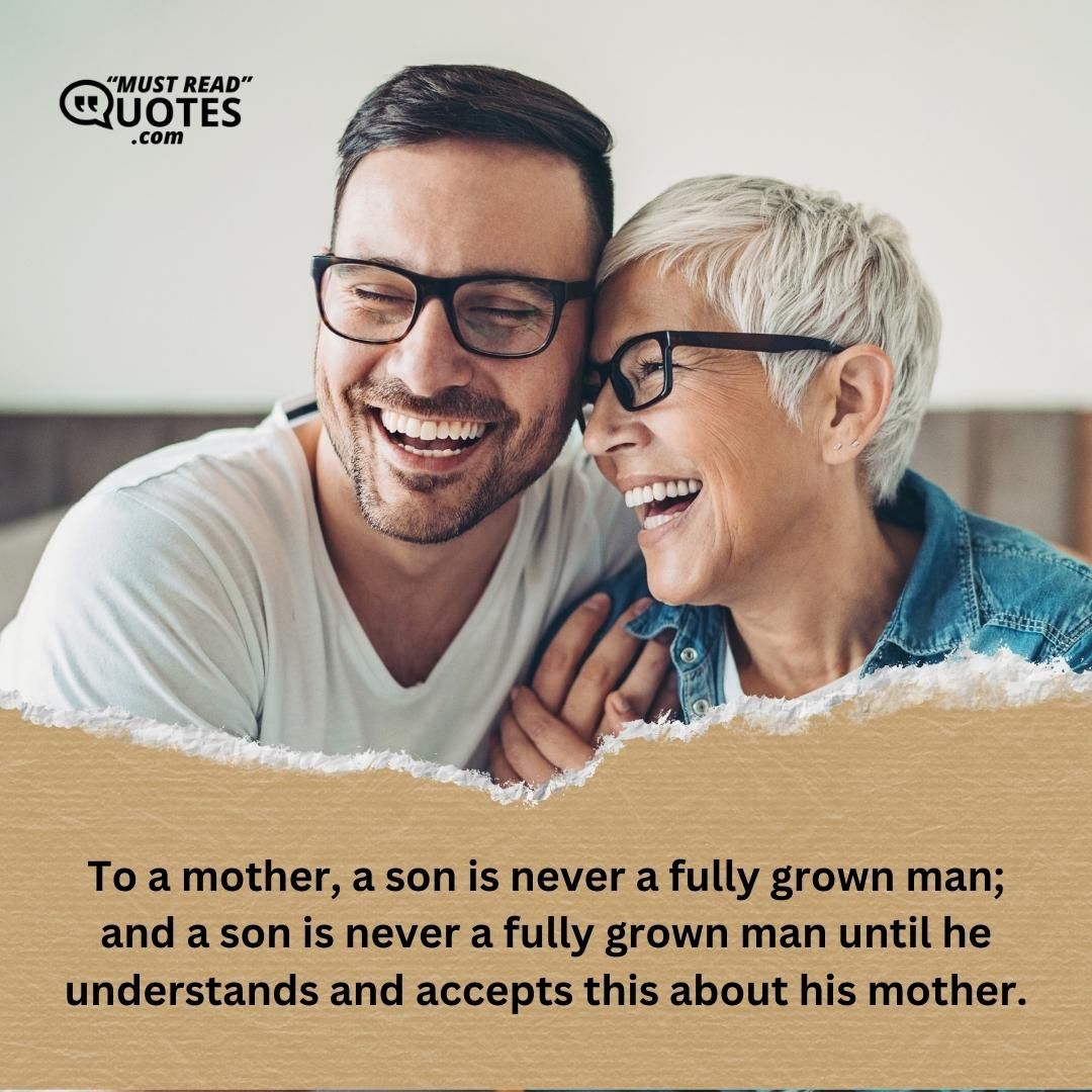 To a mother, a son is never a fully grown man; and a son is never a fully grown man until he understands and accepts this about his mother.