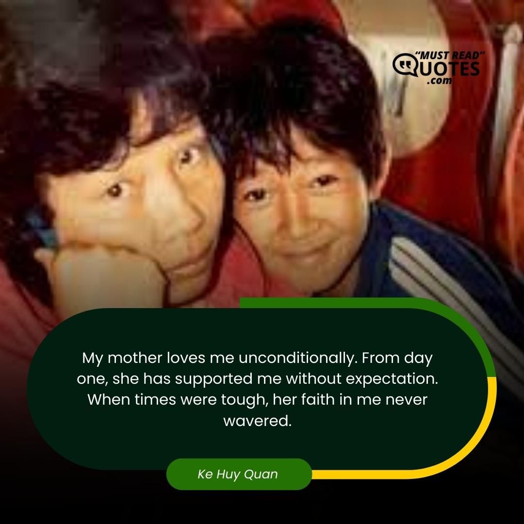 My mother loves me unconditionally. From day one, she has supported me without expectation. When times were tough, her faith in me never wavered.