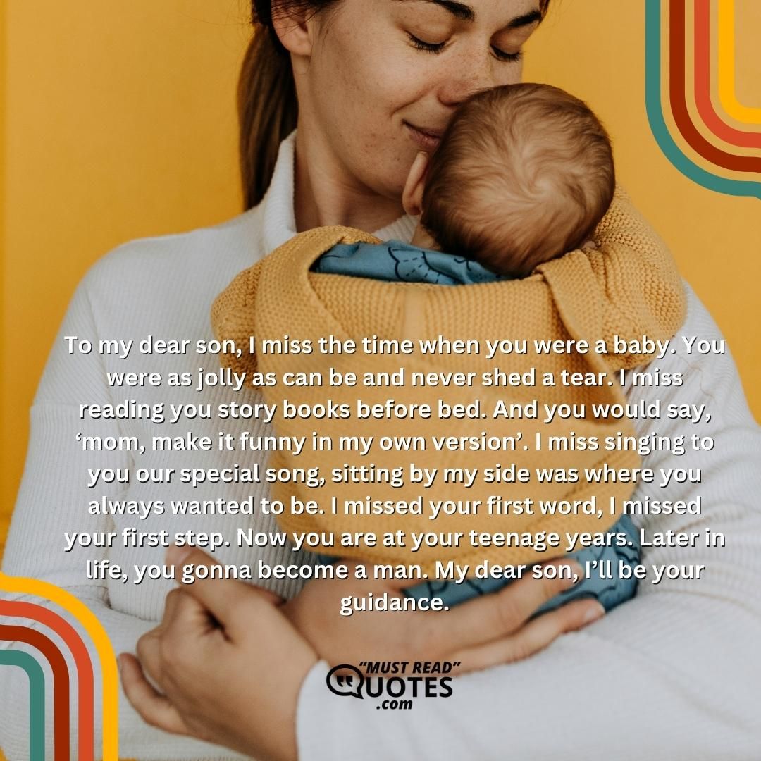 To my dear son, I miss the time when you were a baby. You were as jolly as can be and never shed a tear. I miss reading you story books before bed. And you would say, ‘mom, make it funny in my own version’. I miss singing to you our special song, sitting by my side was where you always wanted to be. I missed your first word, I missed your first step. Now you are at your teenage years. Later in life, you gonna become a man. My dear son, I’ll be your guidance.
