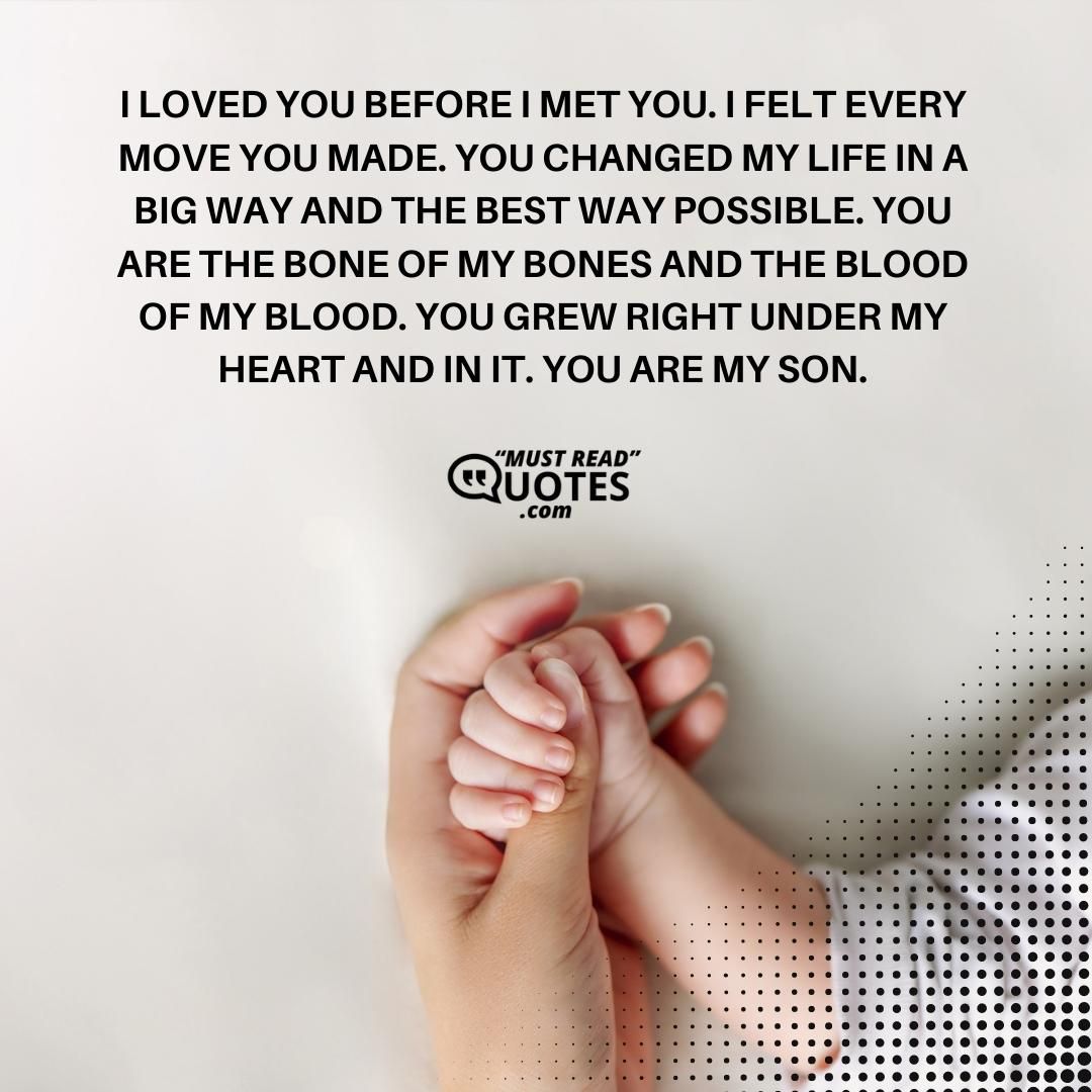 I loved you before I met you. I felt every move you made. You changed my life in a big way and the best way possible. You are the bone of my bones and the blood of my blood. You grew right under my heart and in it. You are my son.