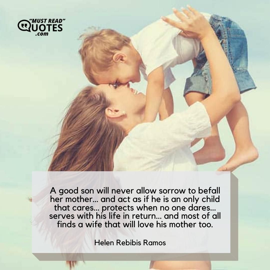A good son will never allow sorrow to befall her mother… and act as if he is an only child that cares… protects when no one dares… serves with his life in return… and most of all finds a wife that will love his mother too.