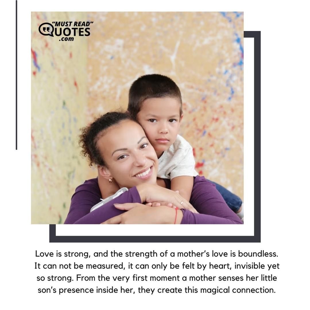 Love is strong, and the strength of a mother’s love is boundless. It can not be measured, it can only be felt by heart, invisible yet so strong. From the very first moment a mother senses her little son’s presence inside her, they create this magical connection.