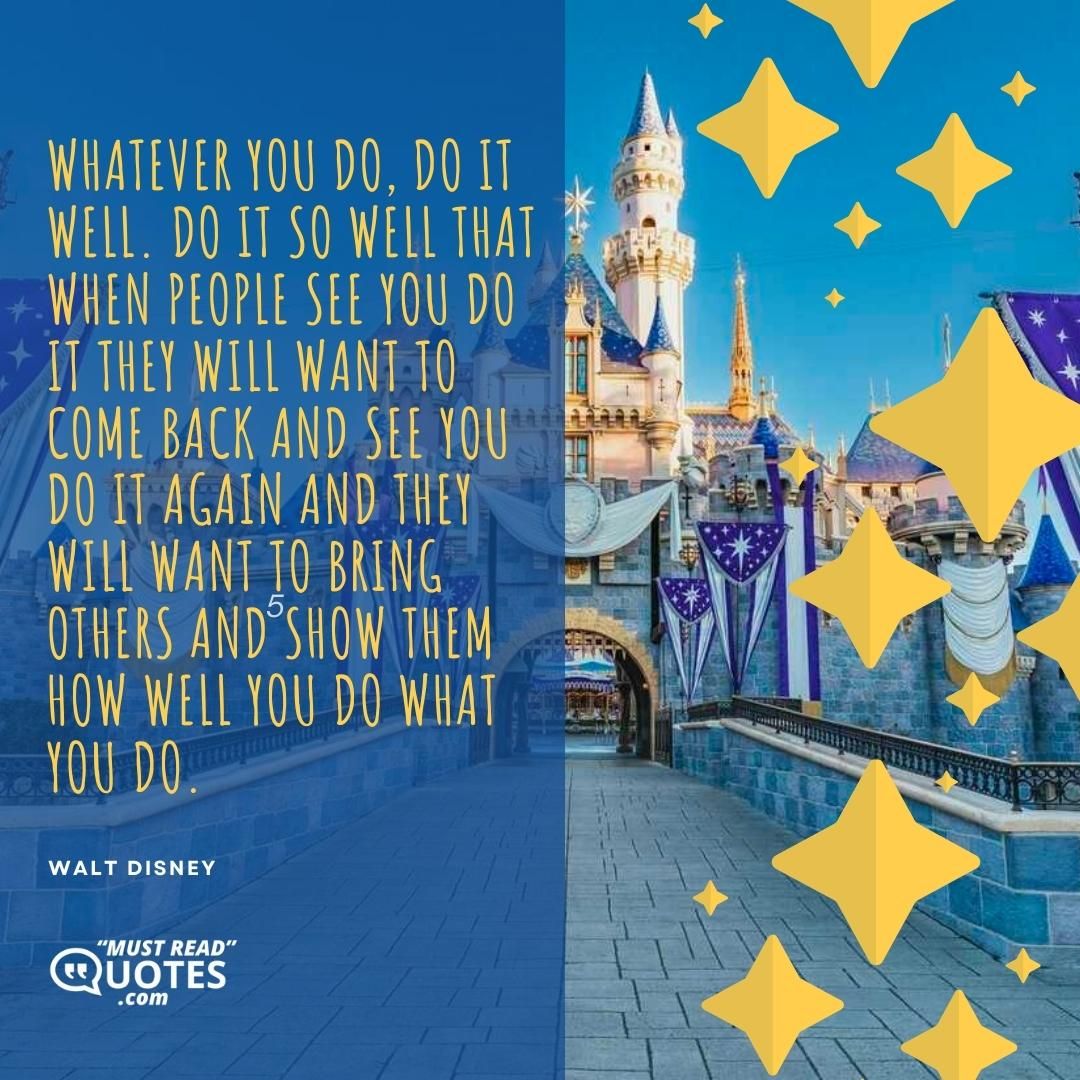 Whatever you do, do it well. Do it so well that when people see you do it they will want to come back and see you do it again and they will want to bring others and show them how well you do what you do.
