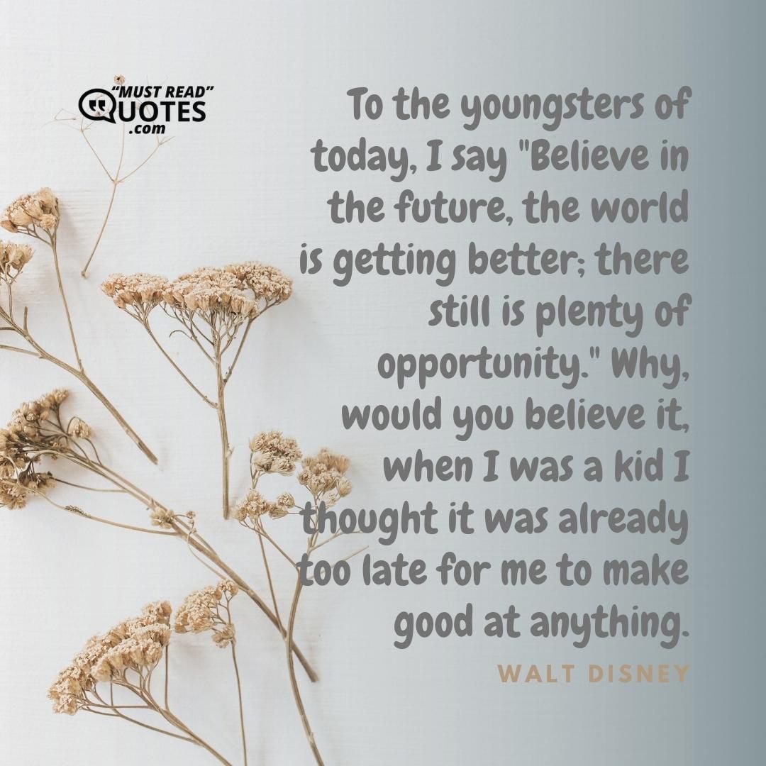 To the youngsters of today, I say "Believe in the future, the world is getting better; there still is plenty of opportunity." Why, would you believe it, when I was a kid I thought it was already too late for me to make good at anything.