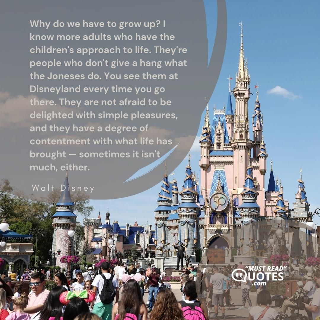 Why do we have to grow up? I know more adults who have the children's approach to life. They're people who don't give a hang what the Joneses do. You see them at Disneyland every time you go there. They are not afraid to be delighted with simple pleasures, and they have a degree of contentment with what life has brought — sometimes it isn't much, either.
