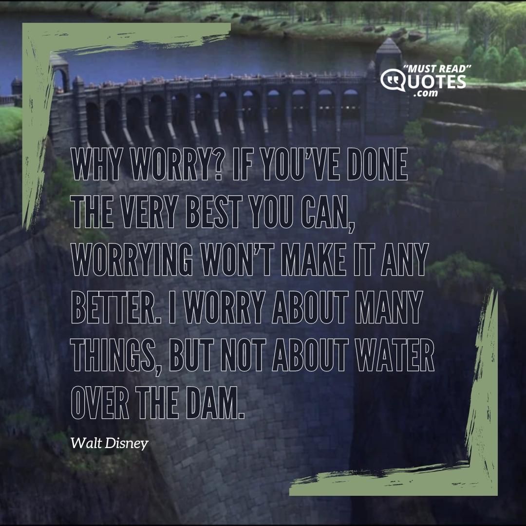 Why worry? If you’ve done the very best you can, worrying won’t make it any better. I worry about many things, but not about water over the dam.