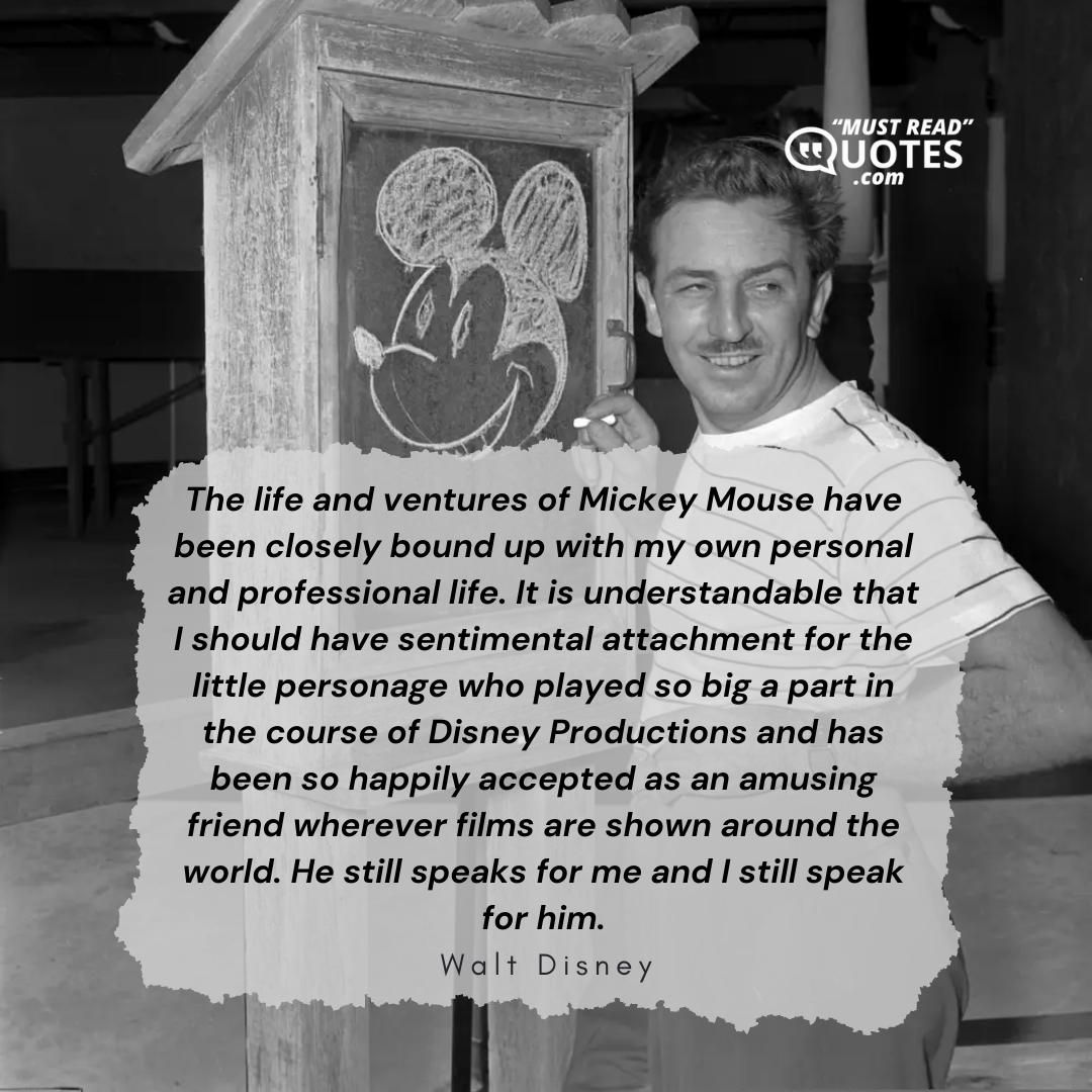 The life and ventures of Mickey Mouse have been closely bound up with my own personal and professional life. It is understandable that I should have sentimental attachment for the little personage who played so big a part in the course of Disney Productions and has been so happily accepted as an amusing friend wherever films are shown around the world. He still speaks for me and I still speak for him.