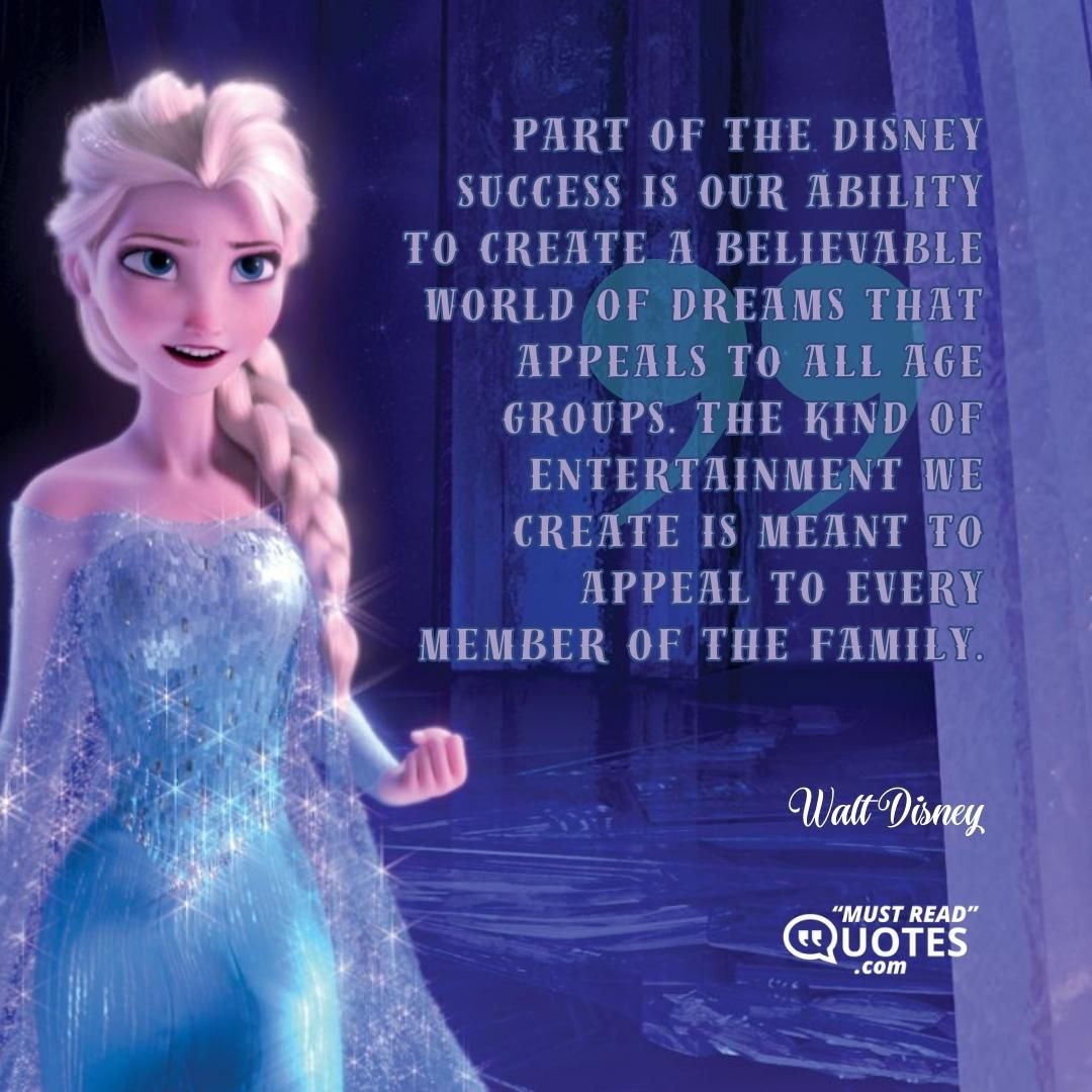 Part of the Disney success is our ability to create a believable world of dreams that appeals to all age groups. The kind of entertainment we create is meant to appeal to every member of the family.
