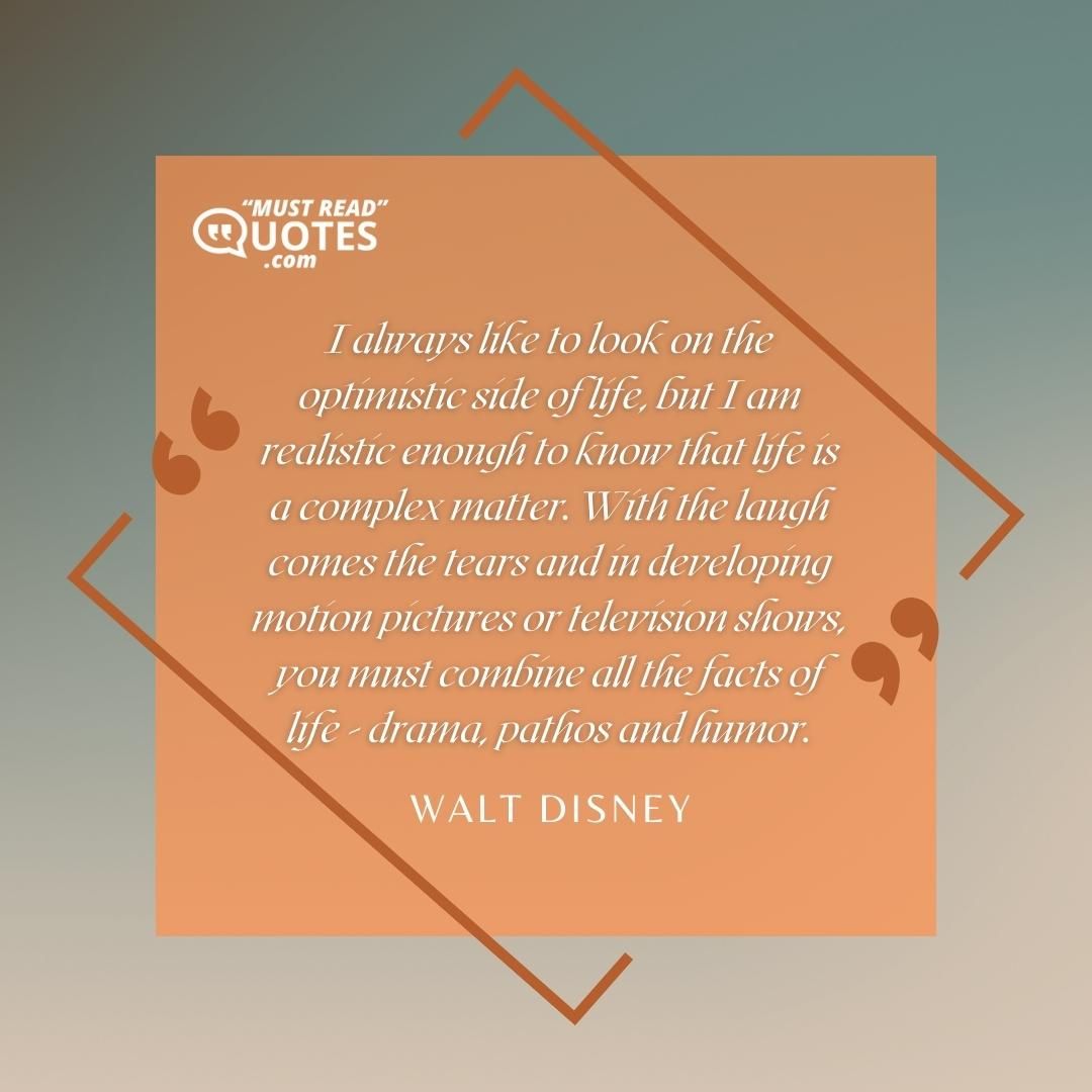 I always like to look on the optimistic side of life, but I am realistic enough to know that life is a complex matter. With the laugh comes the tears and in developing motion pictures or television shows, you must combine all the facts of life - drama, pathos and humor.