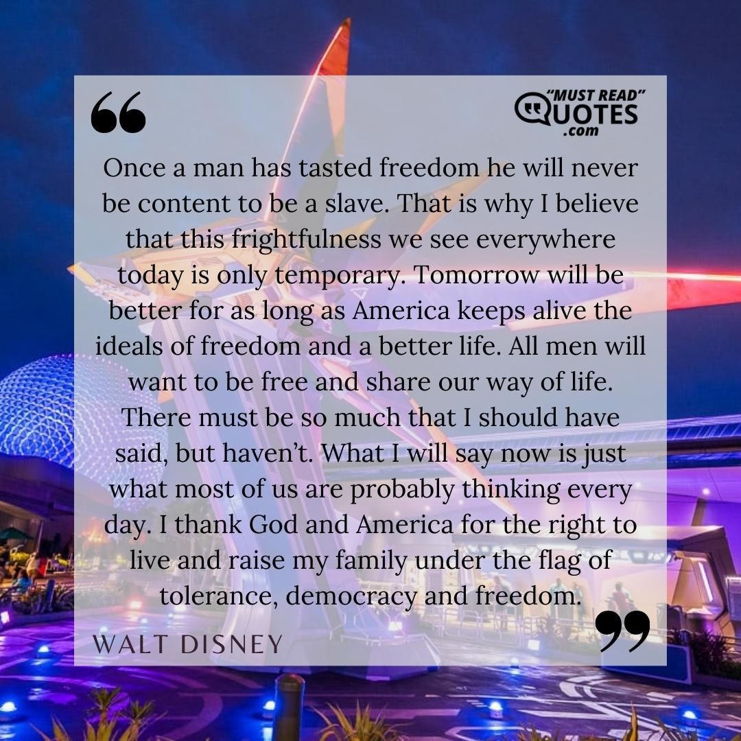 Once a man has tasted freedom he will never be content to be a slave. That is why I believe that this frightfulness we see everywhere today is only temporary. Tomorrow will be better for as long as America keeps alive the ideals of freedom and a better life. All men will want to be free and share our way of life. There must be so much that I should have said, but haven’t. What I will say now is just what most of us are probably thinking every day. I thank God and America for the right to live and raise my family under the flag of tolerance, democracy and freedom.
