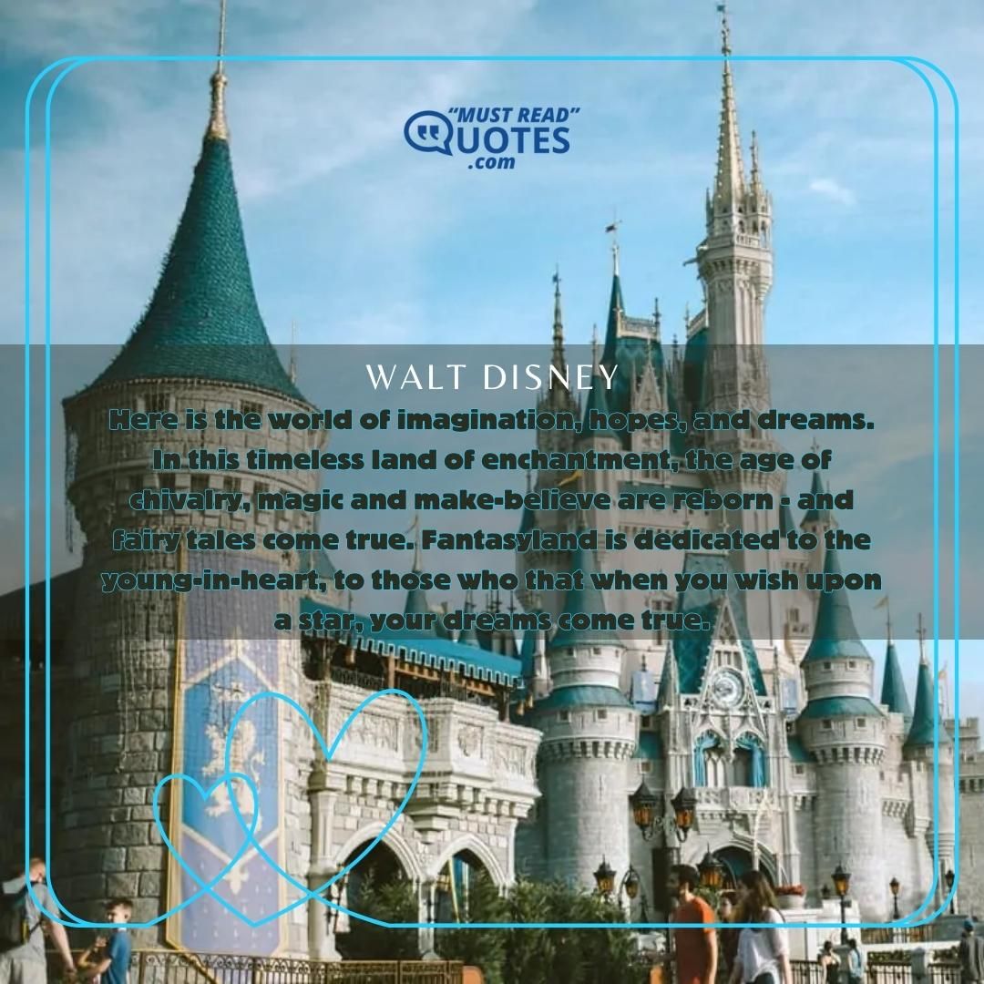 Here is the world of imagination, hopes, and dreams. In this timeless land of enchantment, the age of chivalry, magic and make-believe are reborn - and fairy tales come true. Fantasyland is dedicated to the young-in-heart, to those who that when you wish upon a star, your dreams come true.