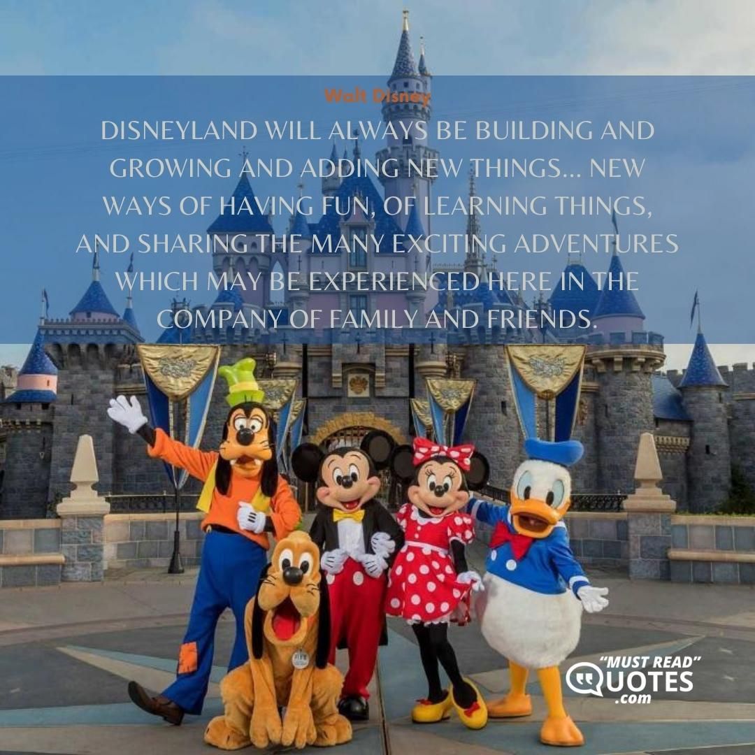 Disneyland will always be building and growing and adding new things... new ways of having fun, of learning things, and sharing the many exciting adventures which may be experienced here in the company of family and friends.