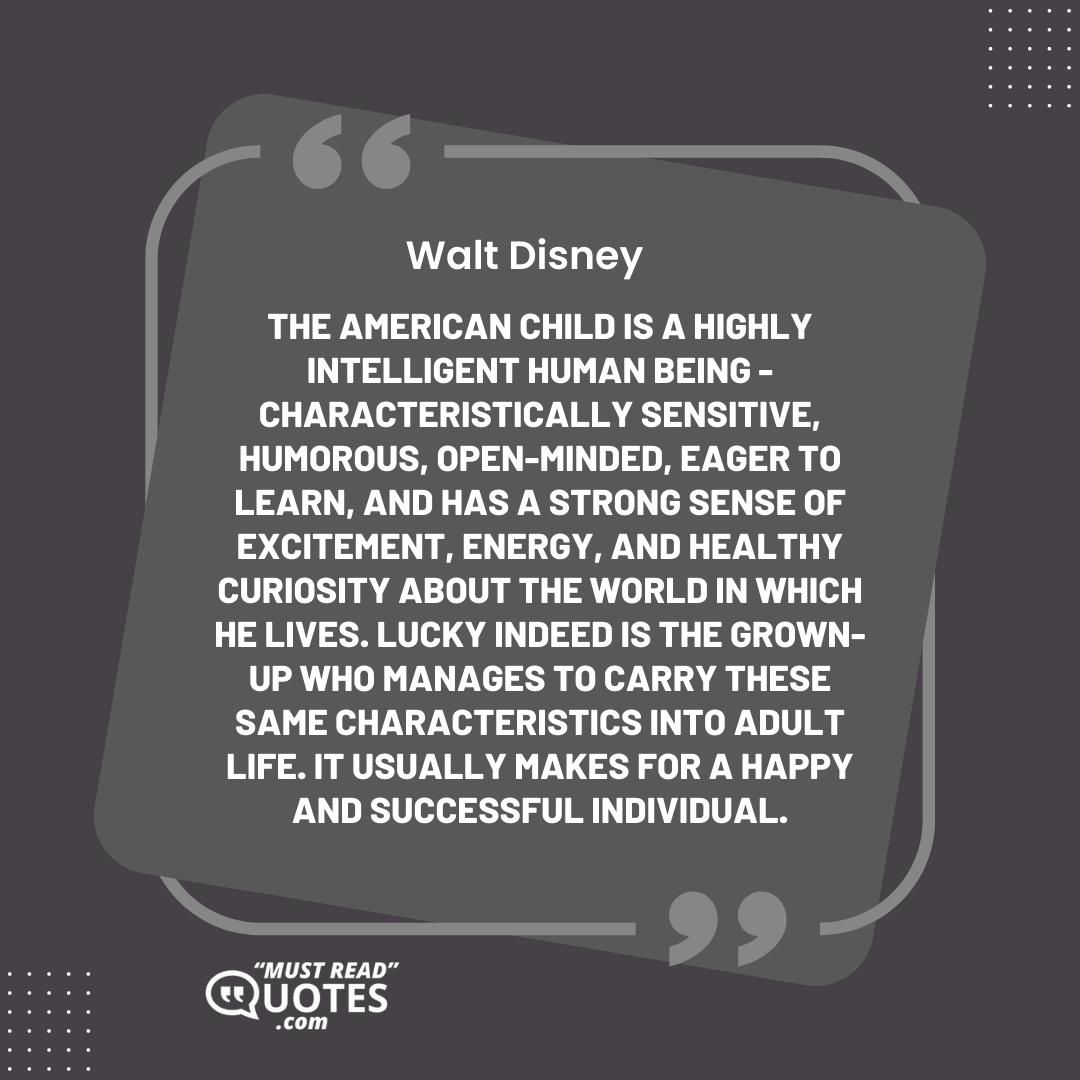 The American child is a highly intelligent human being - characteristically sensitive, humorous, open-minded, eager to learn, and has a strong sense of excitement, energy, and healthy curiosity about the world in which he lives. Lucky indeed is the grown-up who manages to carry these same characteristics into adult life. It usually makes for a happy and successful individual.