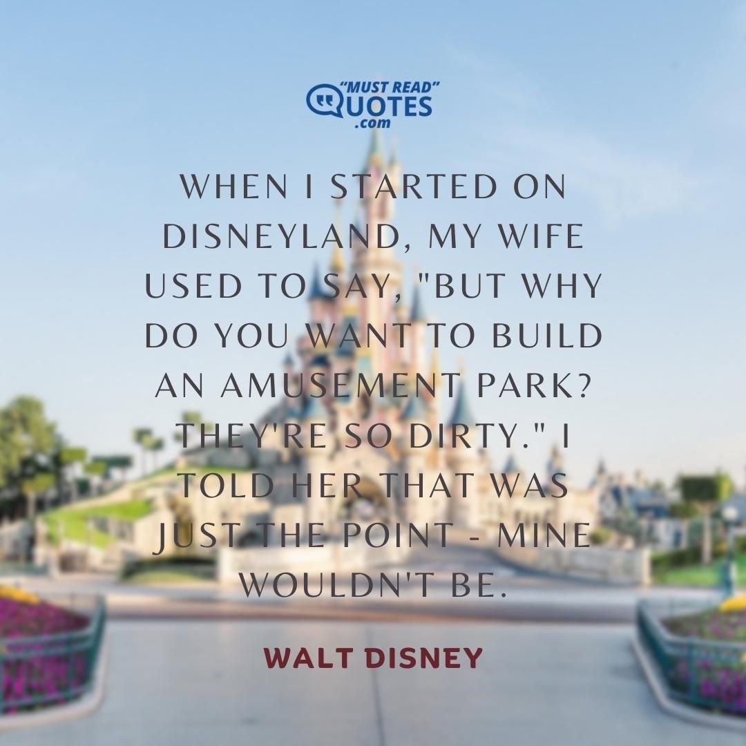 When I started on Disneyland, my wife used to say, "But why do you want to build an amusement park? They're so dirty." I told her that was just the point - mine wouldn't be.