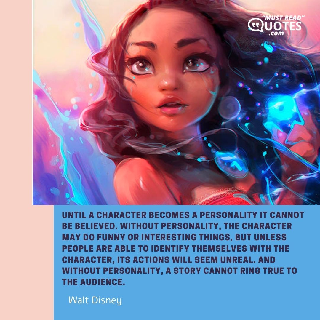 Until a character becomes a personality it cannot be believed. Without personality, the character may do funny or interesting things, but unless people are able to identify themselves with the character, its actions will seem unreal. And without personality, a story cannot ring true to the audience.