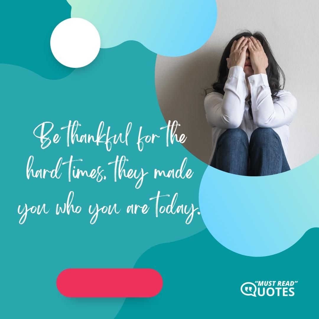 Be thankful for the hard times, they made you who you are today.