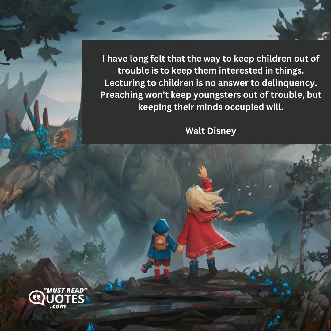 I have long felt that the way to keep children out of trouble is to keep them interested in things. Lecturing to children is no answer to delinquency. Preaching won't keep youngsters out of trouble, but keeping their minds occupied will.
