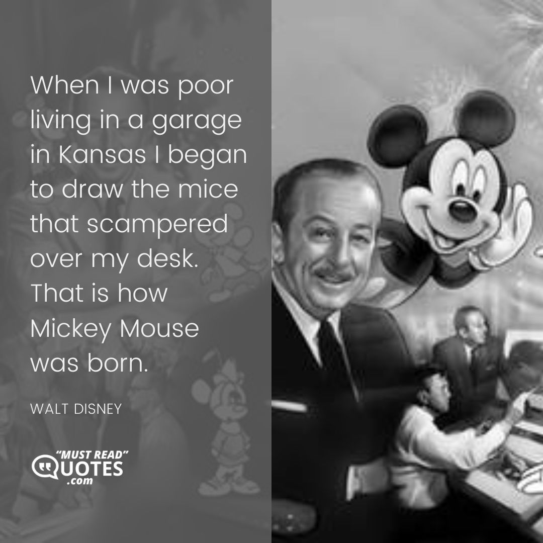 When I was poor living in a garage in Kansas I began to draw the mice that scampered over my desk. That is how Mickey Mouse was born.