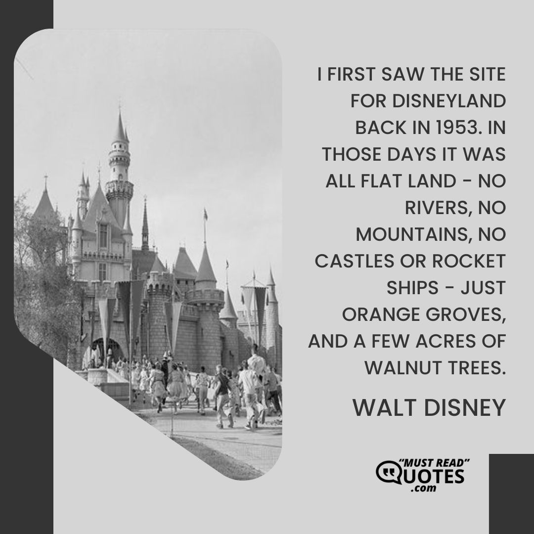 I first saw the site for Disneyland back in 1953. In those days it was all flat land - no rivers, no mountains, no castles or rocket ships - just orange groves, and a few acres of walnut trees.