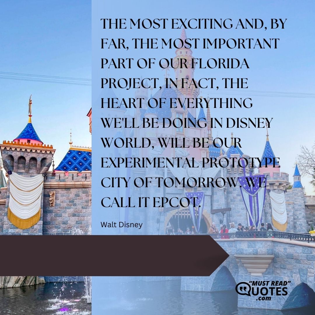 The most exciting and, by far, the most important part of our Florida project, in fact, the heart of everything we'll be doing in Disney World, will be our experimental prototype city of tomorrow. We call it EPCOT.