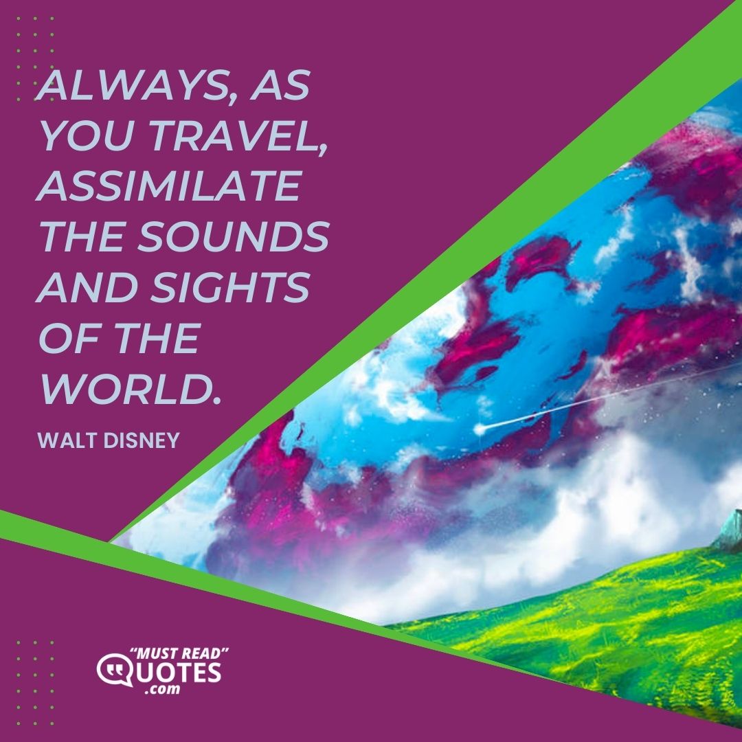 Always, as you travel, assimilate the sounds and sights of the world.