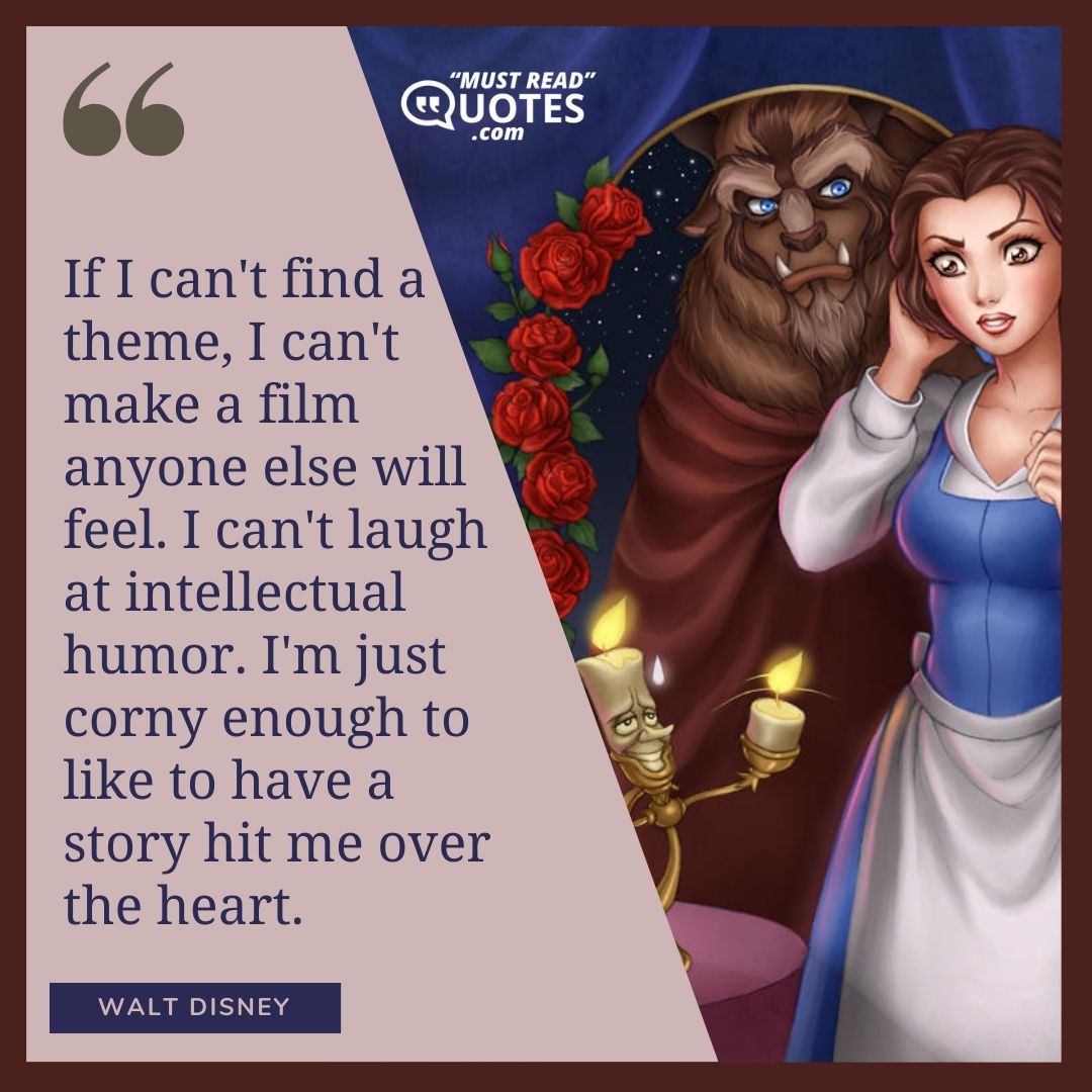 If I can't find a theme, I can't make a film anyone else will feel. I can't laugh at intellectual humor. I'm just corny enough to like to have a story hit me over the heart.