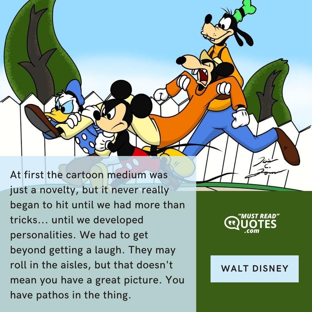 At first the cartoon medium was just a novelty, but it never really began to hit until we had more than tricks... until we developed personalities. We had to get beyond getting a laugh. They may roll in the aisles, but that doesn't mean you have a great picture. You have pathos in the thing.