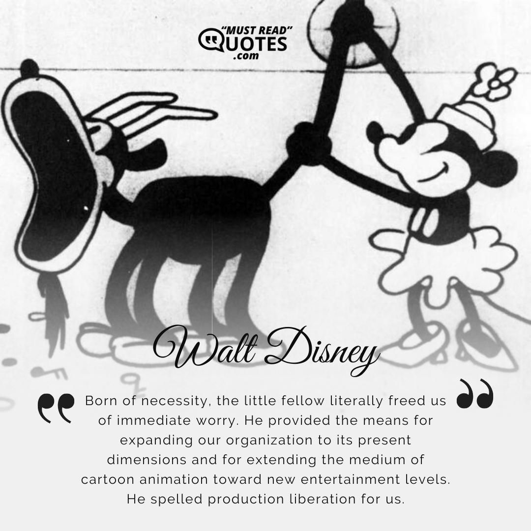 Born of necessity, the little fellow literally freed us of immediate worry. He provided the means for expanding our organization to its present dimensions and for extending the medium of cartoon animation toward new entertainment levels. He spelled production liberation for us.