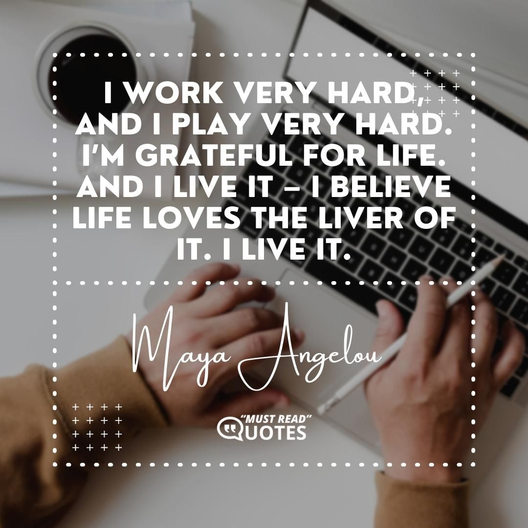 I work very hard, and I play very hard. I’m grateful for life. And I live it – I believe life loves the liver of it. I live it.