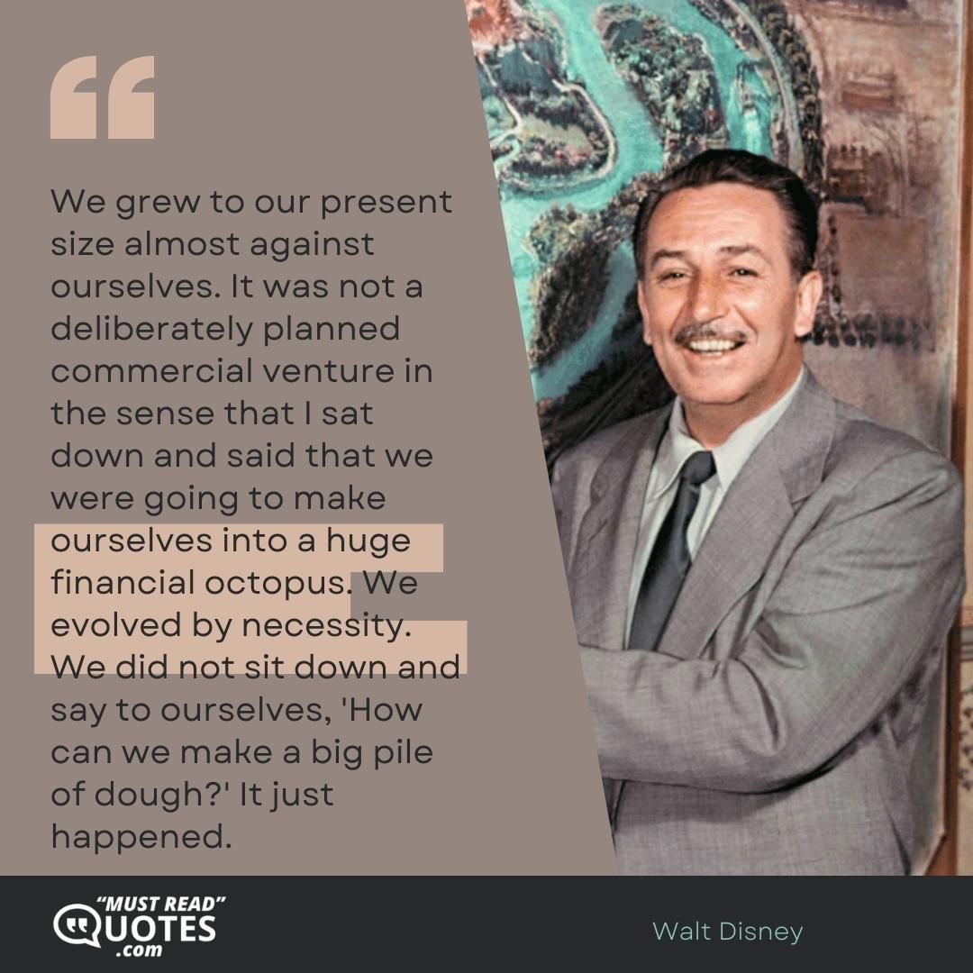We grew to our present size almost against ourselves. It was not a deliberately planned commercial venture in the sense that I sat down and said that we were going to make ourselves into a huge financial octopus. We evolved by necessity. We did not sit down and say to ourselves, 'How can we make a big pile of dough?' It just happened.