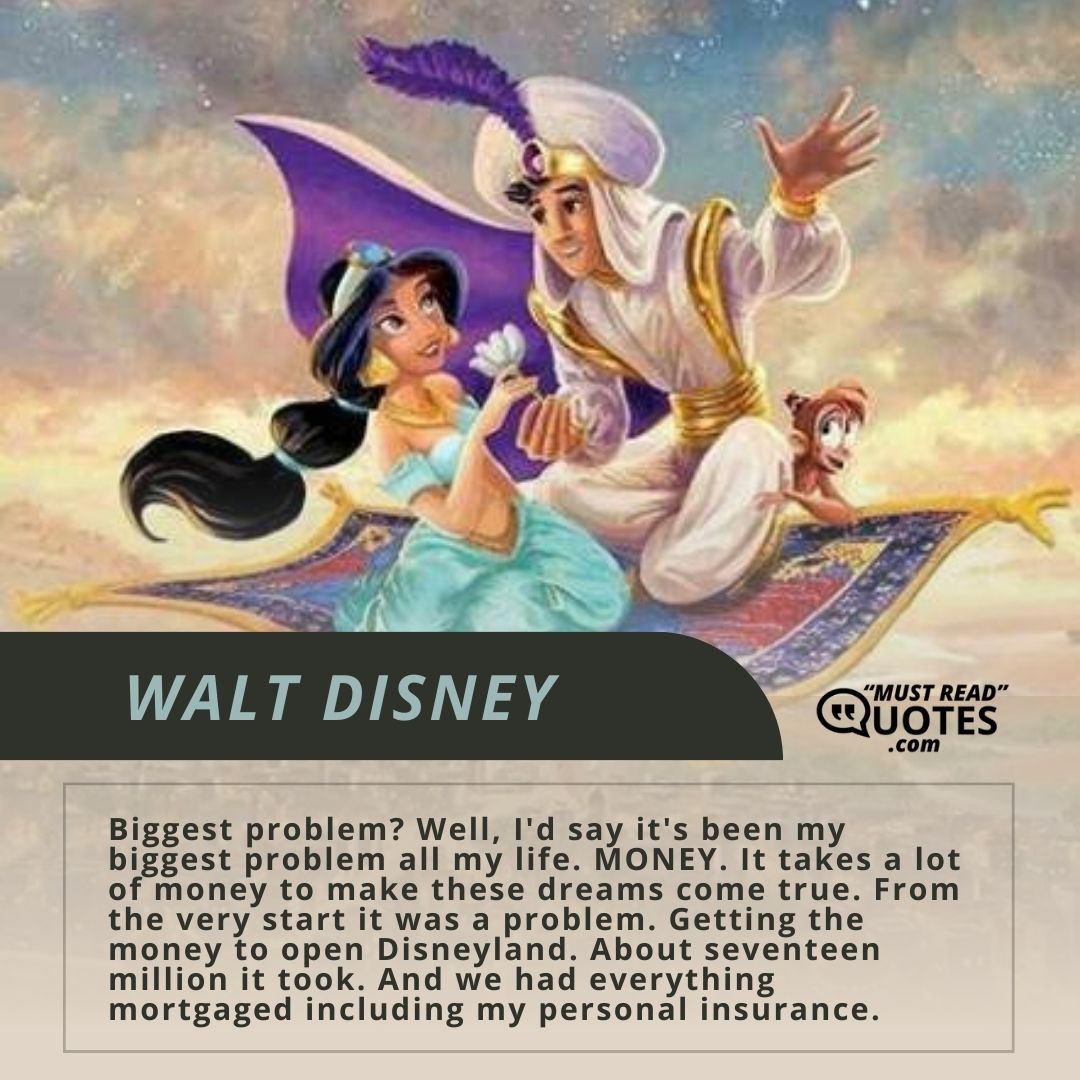 Biggest problem? Well, I'd say it's been my biggest problem all my life. MONEY. It takes a lot of money to make these dreams come true. From the very start it was a problem. Getting the money to open Disneyland. About seventeen million it took. And we had everything mortgaged including my personal insurance.