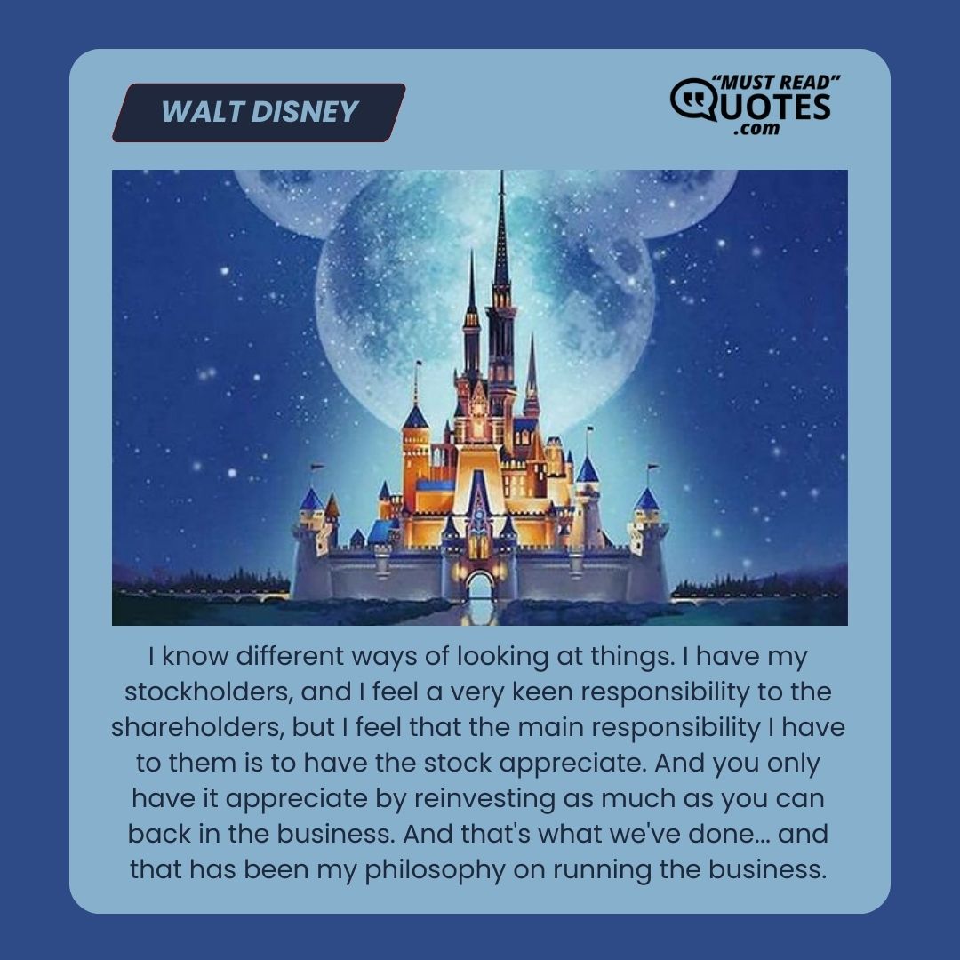 I know different ways of looking at things. I have my stockholders, and I feel a very keen responsibility to the shareholders, but I feel that the main responsibility I have to them is to have the stock appreciate. And you only have it appreciate by reinvesting as much as you can back in the business. And that's what we've done... and that has been my philosophy on running the business.