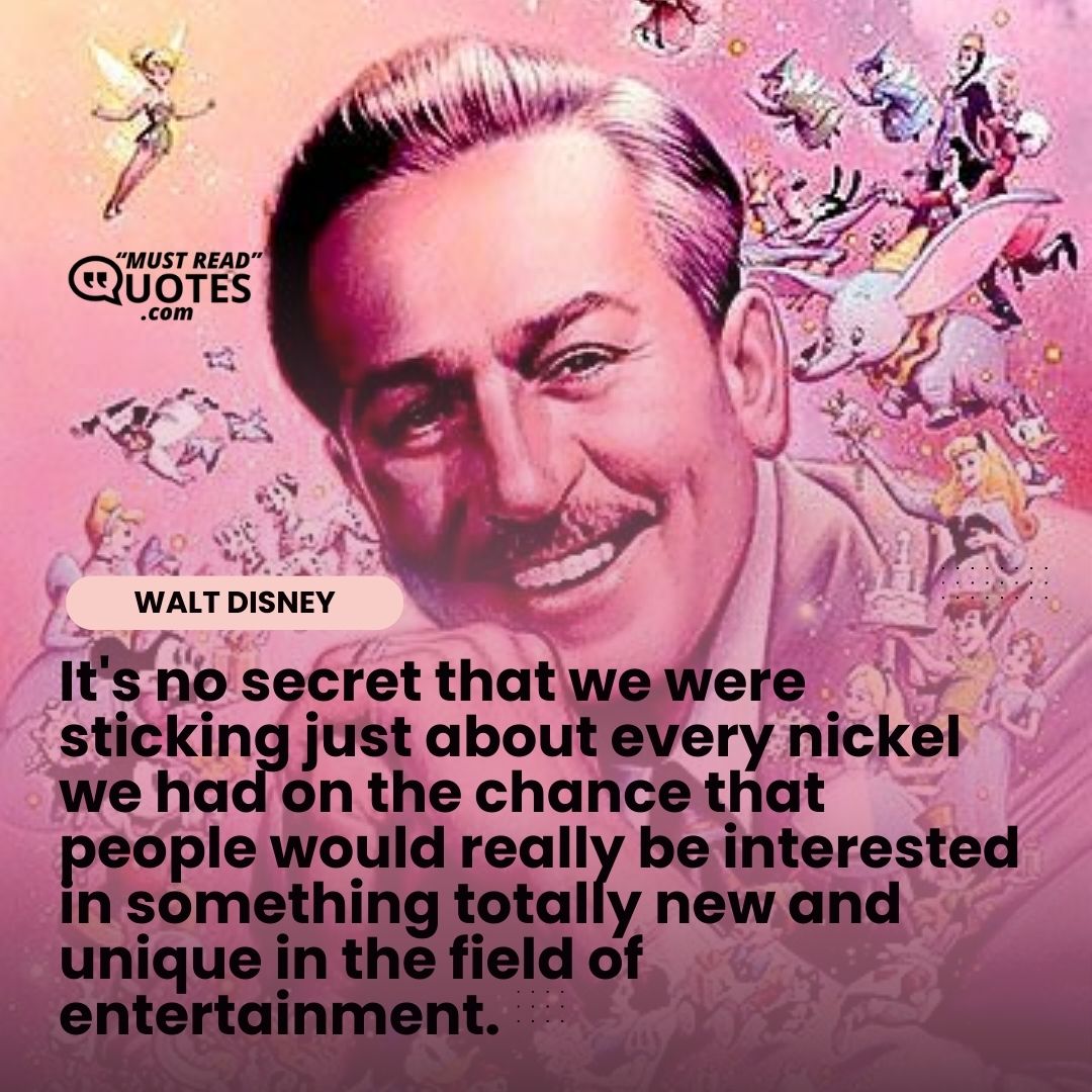 It's no secret that we were sticking just about every nickel we had on the chance that people would really be interested in something totally new and unique in the field of entertainment.