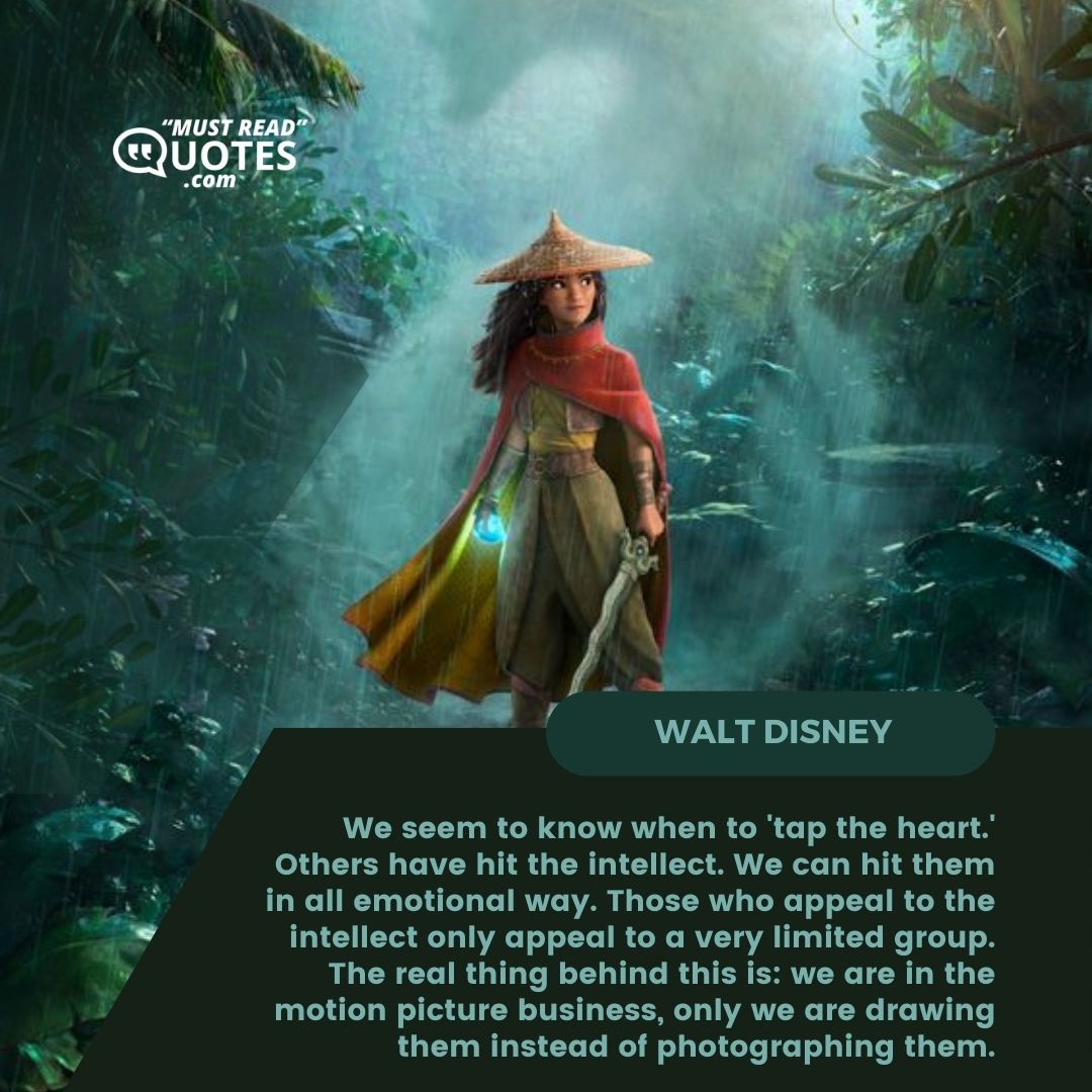 We seem to know when to 'tap the heart.' Others have hit the intellect. We can hit them in all emotional way. Those who appeal to the intellect only appeal to a very limited group. The real thing behind this is: we are in the motion picture business, only we are drawing them instead of photographing them.