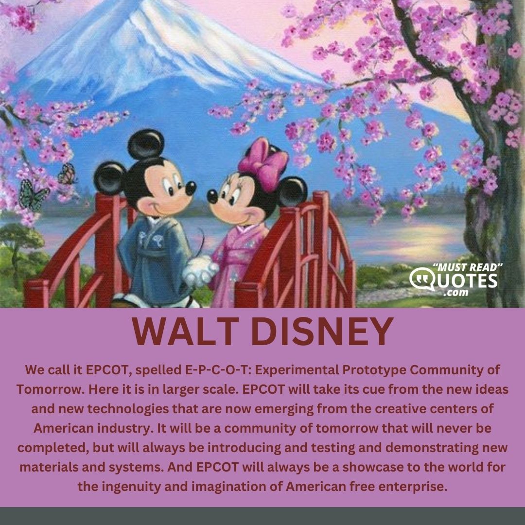 We call it EPCOT, spelled E-P-C-O-T: Experimental Prototype Community of Tomorrow. Here it is in larger scale. EPCOT will take its cue from the new ideas and new technologies that are now emerging from the creative centers of American industry. It will be a community of tomorrow that will never be completed, but will always be introducing and testing and demonstrating new materials and systems. And EPCOT will always be a showcase to the world for the ingenuity and imagination of American free enterprise.