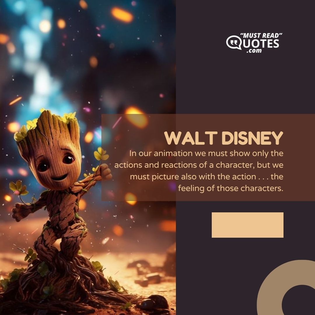 In our animation we must show only the actions and reactions of a character, but we must picture also with the action . . . the feeling of those characters.