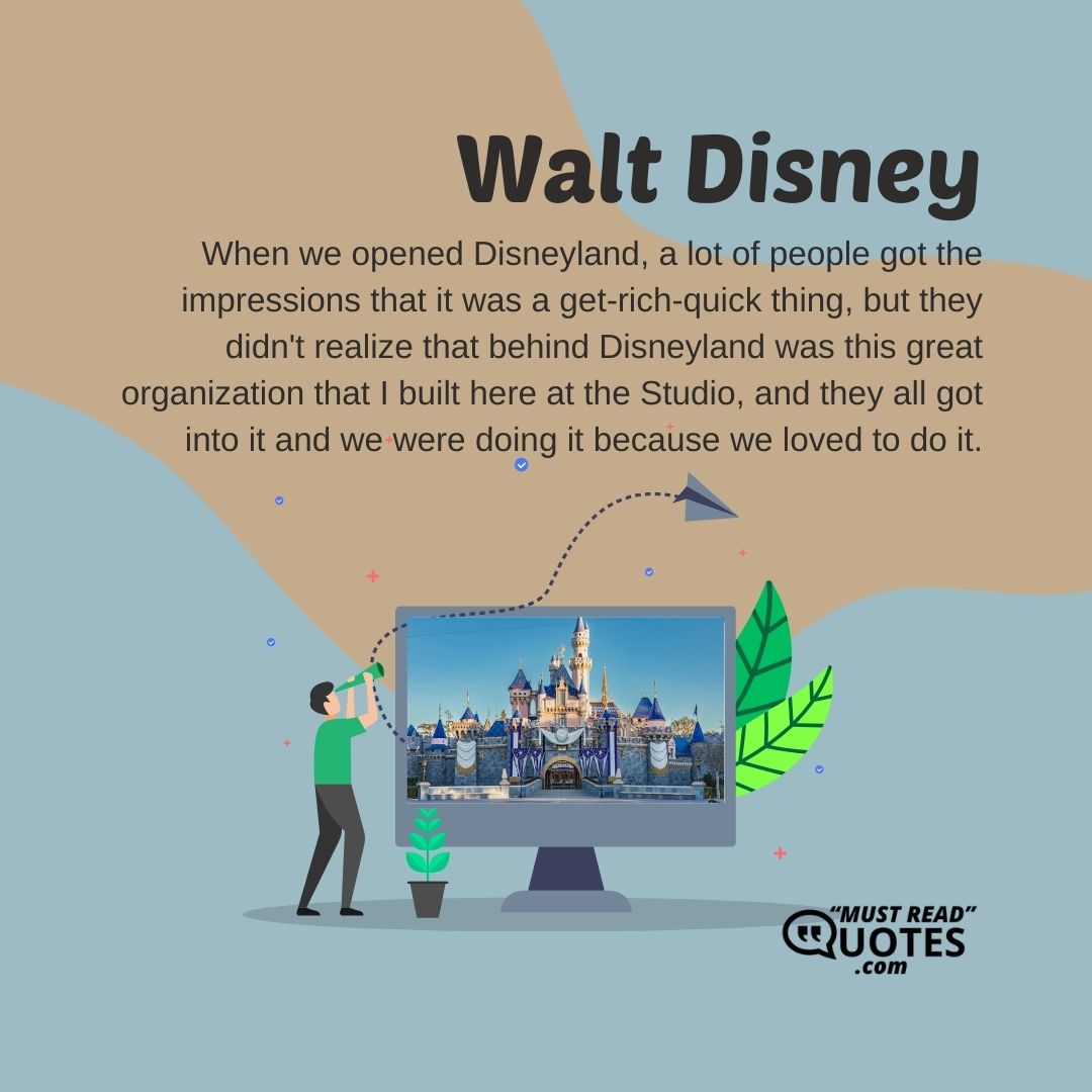 When we opened Disneyland, a lot of people got the impressions that it was a get-rich-quick thing, but they didn't realize that behind Disneyland was this great organization that I built here at the Studio, and they all got into it and we were doing it because we loved to do it.